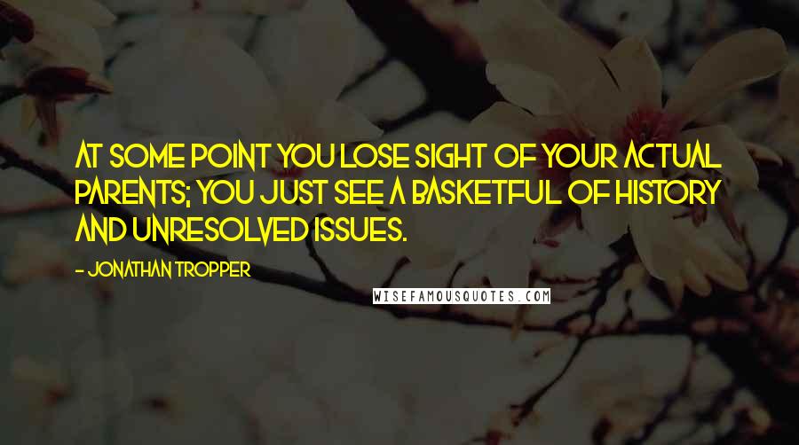 Jonathan Tropper Quotes: At some point you lose sight of your actual parents; you just see a basketful of history and unresolved issues.