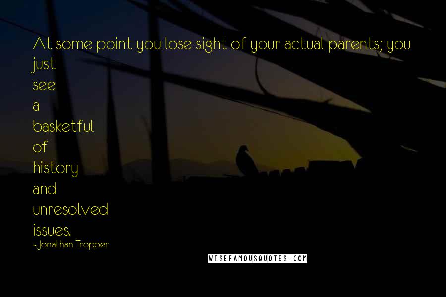 Jonathan Tropper Quotes: At some point you lose sight of your actual parents; you just see a basketful of history and unresolved issues.