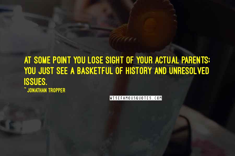 Jonathan Tropper Quotes: At some point you lose sight of your actual parents; you just see a basketful of history and unresolved issues.