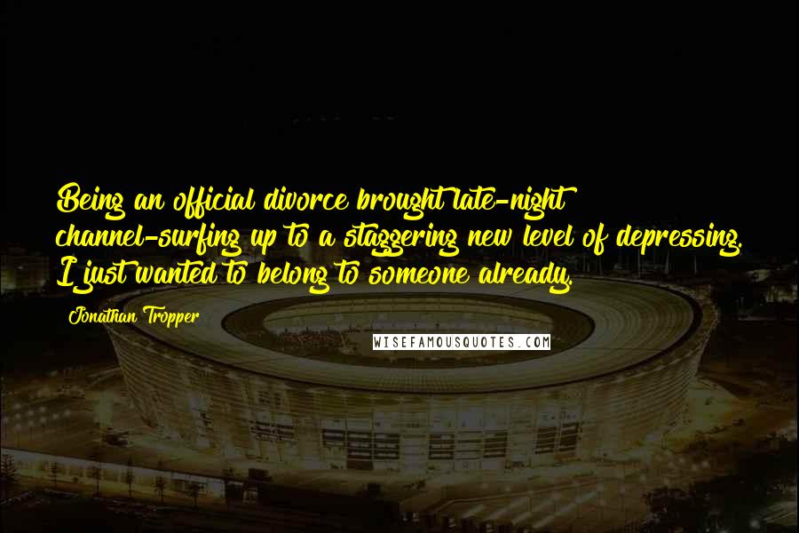 Jonathan Tropper Quotes: Being an official divorce brought late-night channel-surfing up to a staggering new level of depressing. I just wanted to belong to someone already.