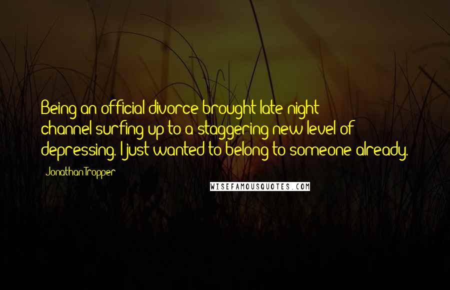 Jonathan Tropper Quotes: Being an official divorce brought late-night channel-surfing up to a staggering new level of depressing. I just wanted to belong to someone already.