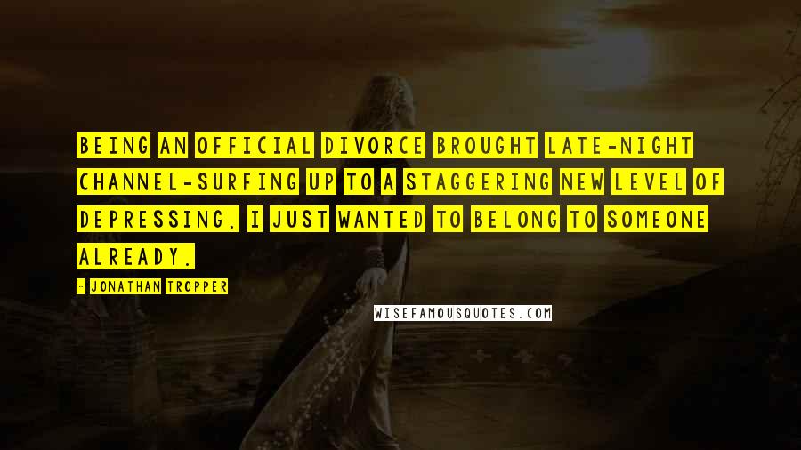 Jonathan Tropper Quotes: Being an official divorce brought late-night channel-surfing up to a staggering new level of depressing. I just wanted to belong to someone already.