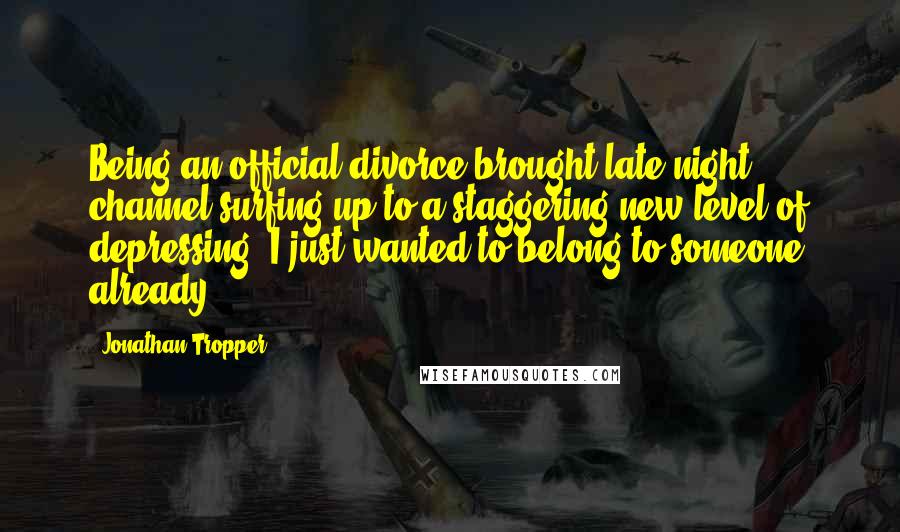 Jonathan Tropper Quotes: Being an official divorce brought late-night channel-surfing up to a staggering new level of depressing. I just wanted to belong to someone already.