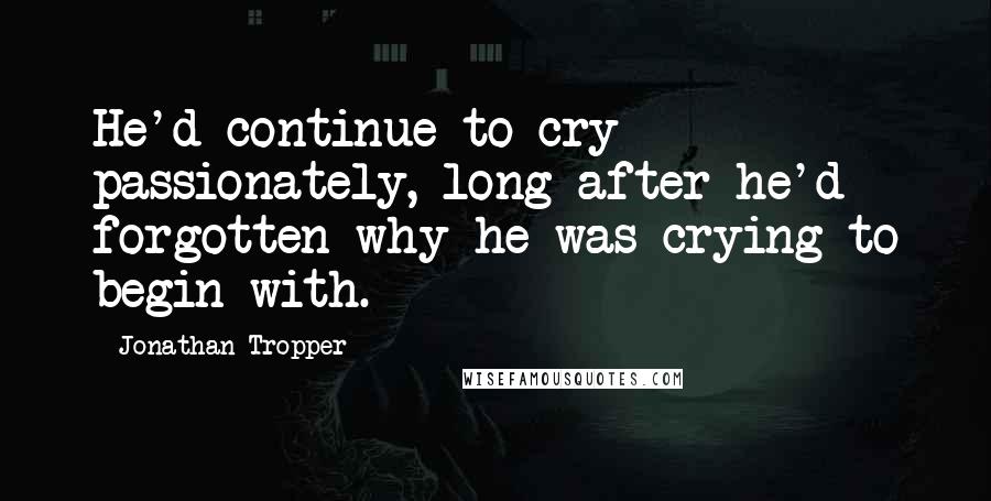 Jonathan Tropper Quotes: He'd continue to cry passionately, long after he'd forgotten why he was crying to begin with.