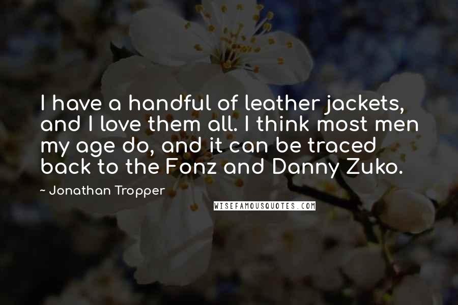 Jonathan Tropper Quotes: I have a handful of leather jackets, and I love them all. I think most men my age do, and it can be traced back to the Fonz and Danny Zuko.