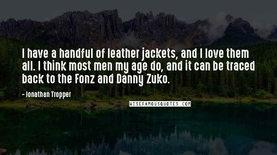 Jonathan Tropper Quotes: I have a handful of leather jackets, and I love them all. I think most men my age do, and it can be traced back to the Fonz and Danny Zuko.
