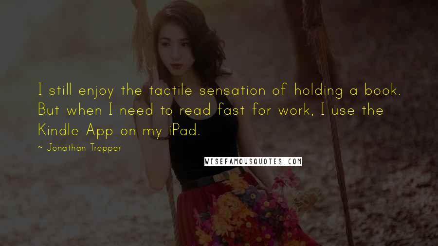 Jonathan Tropper Quotes: I still enjoy the tactile sensation of holding a book. But when I need to read fast for work, I use the Kindle App on my iPad.