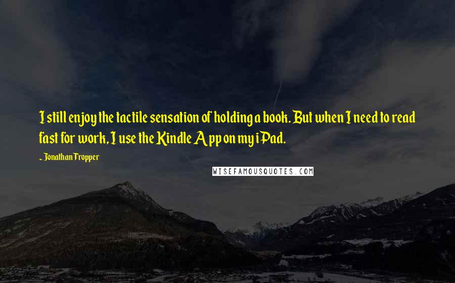 Jonathan Tropper Quotes: I still enjoy the tactile sensation of holding a book. But when I need to read fast for work, I use the Kindle App on my iPad.