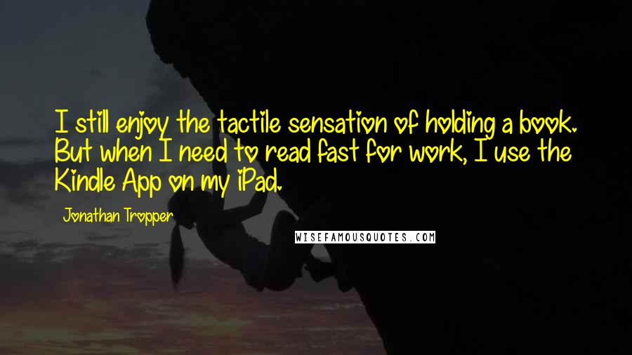 Jonathan Tropper Quotes: I still enjoy the tactile sensation of holding a book. But when I need to read fast for work, I use the Kindle App on my iPad.