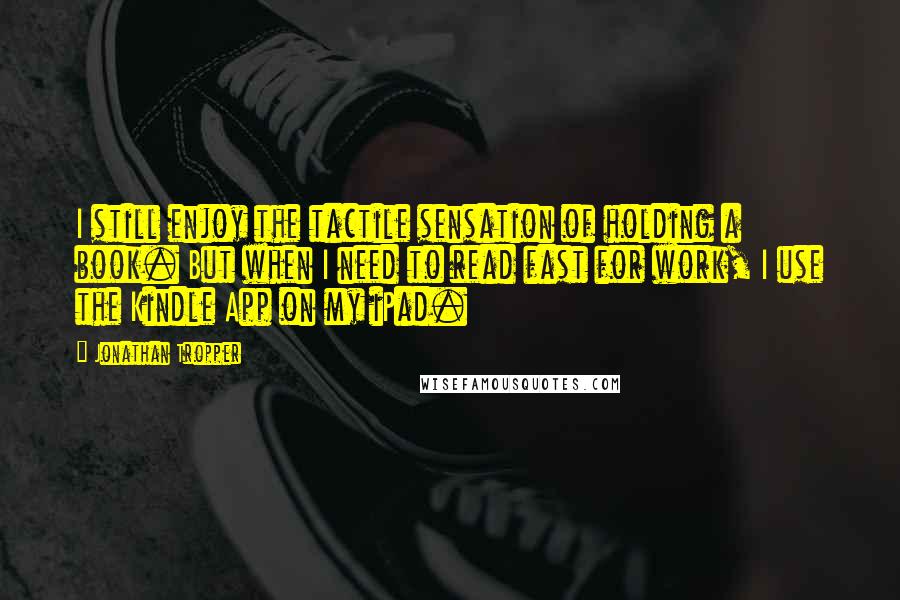 Jonathan Tropper Quotes: I still enjoy the tactile sensation of holding a book. But when I need to read fast for work, I use the Kindle App on my iPad.