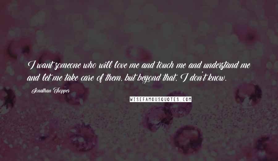 Jonathan Tropper Quotes: I want someone who will love me and touch me and understand me and let me take care of them, but beyond that, I don't know.