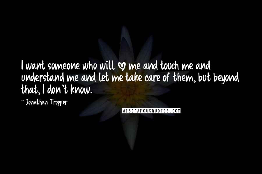 Jonathan Tropper Quotes: I want someone who will love me and touch me and understand me and let me take care of them, but beyond that, I don't know.