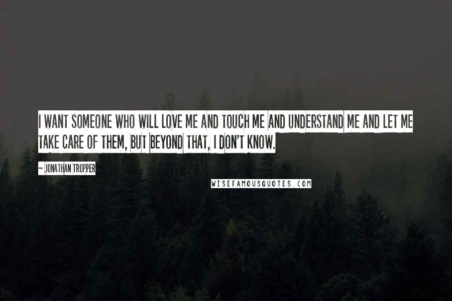 Jonathan Tropper Quotes: I want someone who will love me and touch me and understand me and let me take care of them, but beyond that, I don't know.