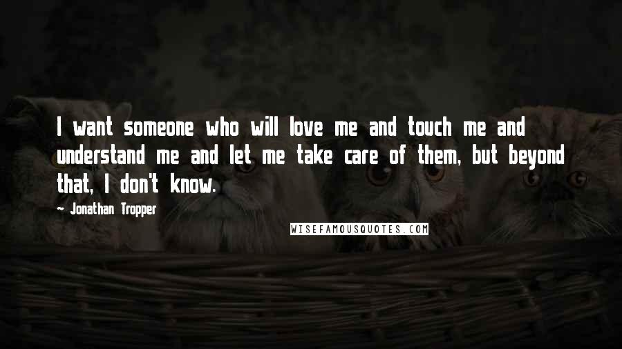 Jonathan Tropper Quotes: I want someone who will love me and touch me and understand me and let me take care of them, but beyond that, I don't know.