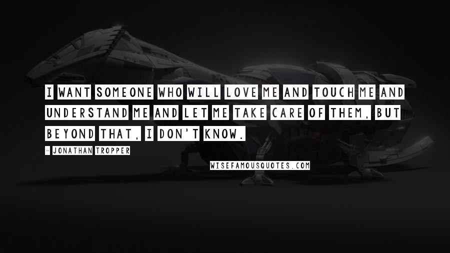 Jonathan Tropper Quotes: I want someone who will love me and touch me and understand me and let me take care of them, but beyond that, I don't know.