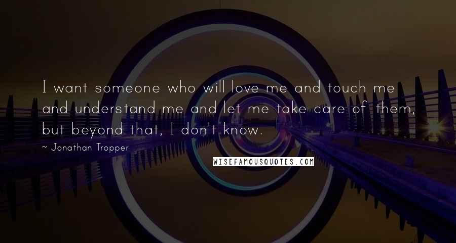 Jonathan Tropper Quotes: I want someone who will love me and touch me and understand me and let me take care of them, but beyond that, I don't know.