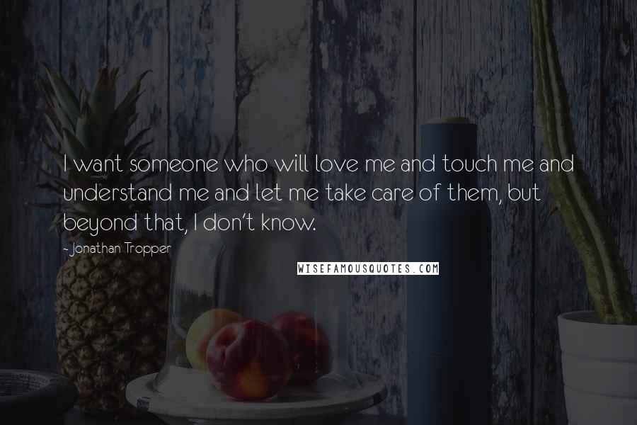 Jonathan Tropper Quotes: I want someone who will love me and touch me and understand me and let me take care of them, but beyond that, I don't know.