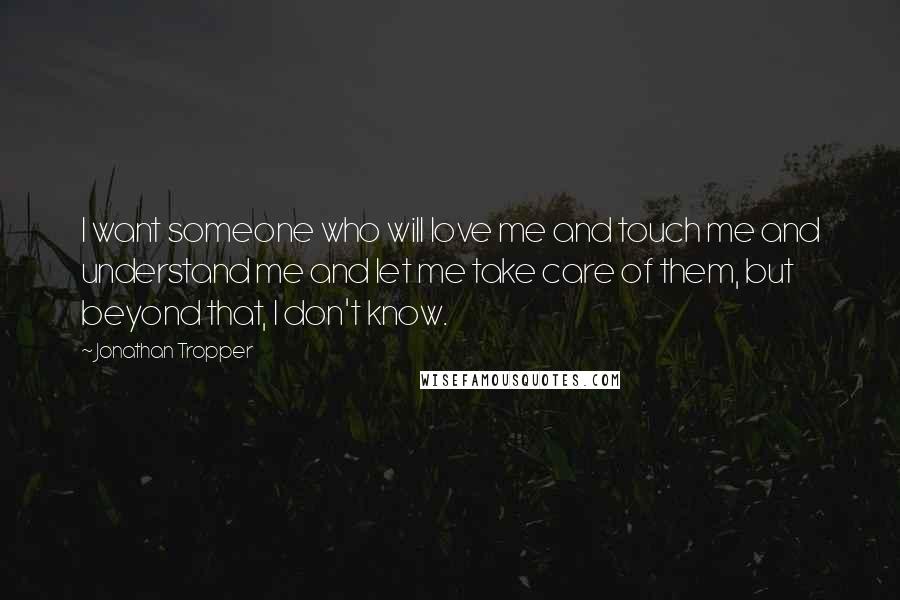 Jonathan Tropper Quotes: I want someone who will love me and touch me and understand me and let me take care of them, but beyond that, I don't know.