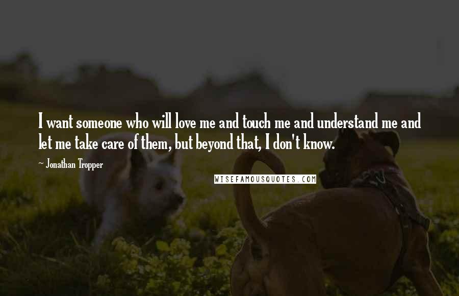 Jonathan Tropper Quotes: I want someone who will love me and touch me and understand me and let me take care of them, but beyond that, I don't know.