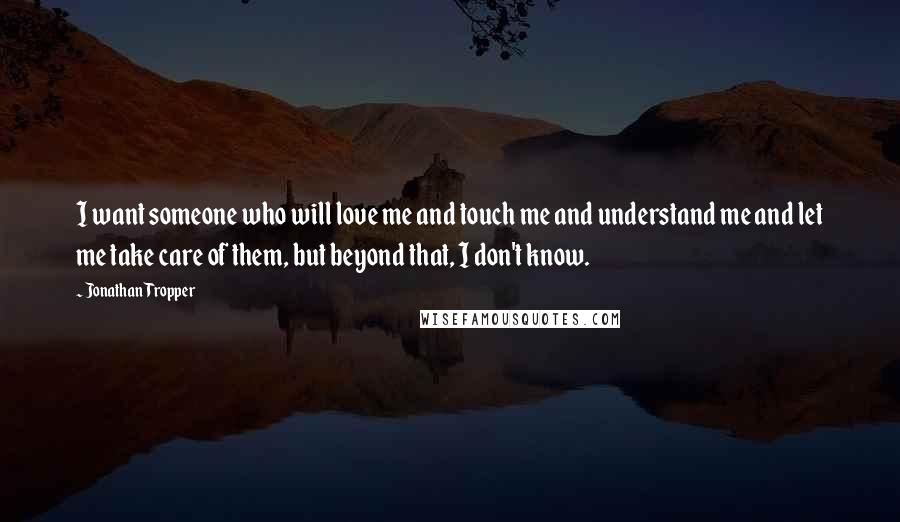 Jonathan Tropper Quotes: I want someone who will love me and touch me and understand me and let me take care of them, but beyond that, I don't know.