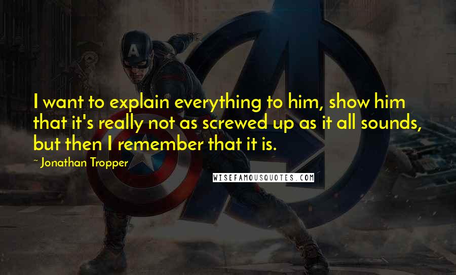 Jonathan Tropper Quotes: I want to explain everything to him, show him that it's really not as screwed up as it all sounds, but then I remember that it is.