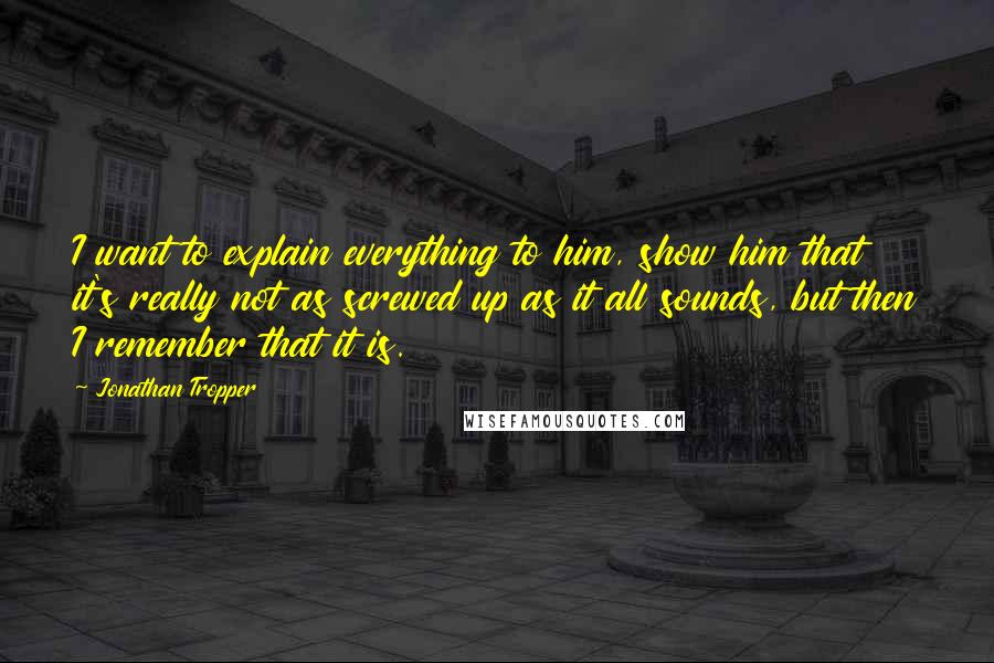 Jonathan Tropper Quotes: I want to explain everything to him, show him that it's really not as screwed up as it all sounds, but then I remember that it is.