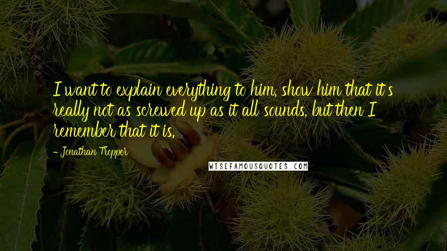 Jonathan Tropper Quotes: I want to explain everything to him, show him that it's really not as screwed up as it all sounds, but then I remember that it is.