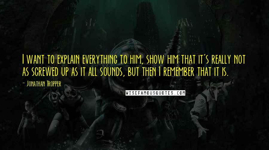 Jonathan Tropper Quotes: I want to explain everything to him, show him that it's really not as screwed up as it all sounds, but then I remember that it is.