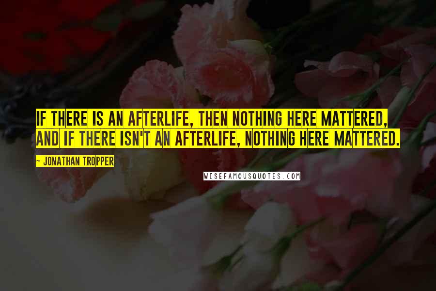 Jonathan Tropper Quotes: if there is an afterlife, then nothing here mattered, and if there isn't an afterlife, nothing here mattered.