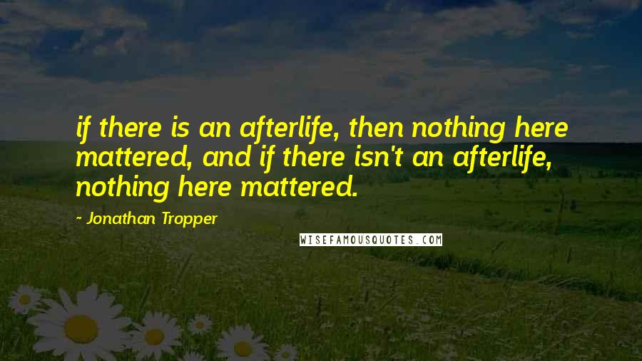 Jonathan Tropper Quotes: if there is an afterlife, then nothing here mattered, and if there isn't an afterlife, nothing here mattered.