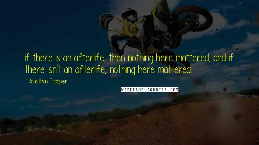 Jonathan Tropper Quotes: if there is an afterlife, then nothing here mattered, and if there isn't an afterlife, nothing here mattered.