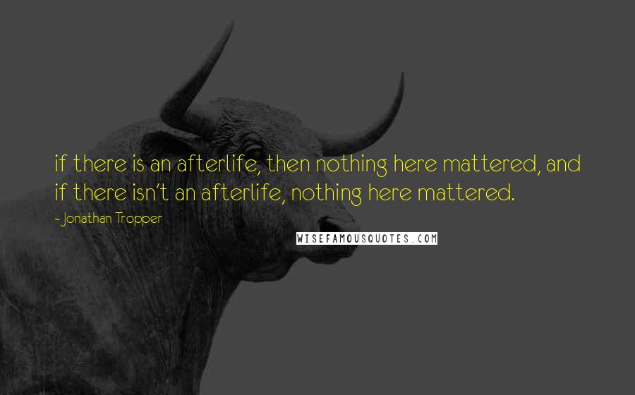 Jonathan Tropper Quotes: if there is an afterlife, then nothing here mattered, and if there isn't an afterlife, nothing here mattered.