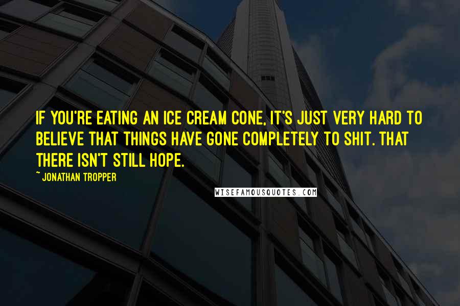 Jonathan Tropper Quotes: If you're eating an ice cream cone, it's just very hard to believe that things have gone completely to shit. That there isn't still hope.