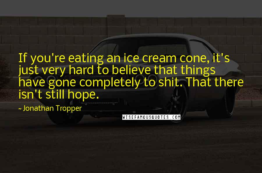 Jonathan Tropper Quotes: If you're eating an ice cream cone, it's just very hard to believe that things have gone completely to shit. That there isn't still hope.