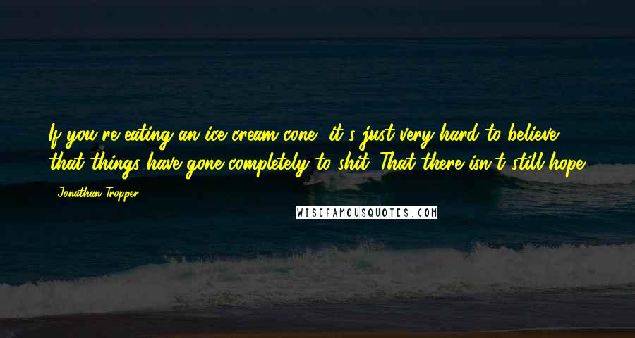 Jonathan Tropper Quotes: If you're eating an ice cream cone, it's just very hard to believe that things have gone completely to shit. That there isn't still hope.