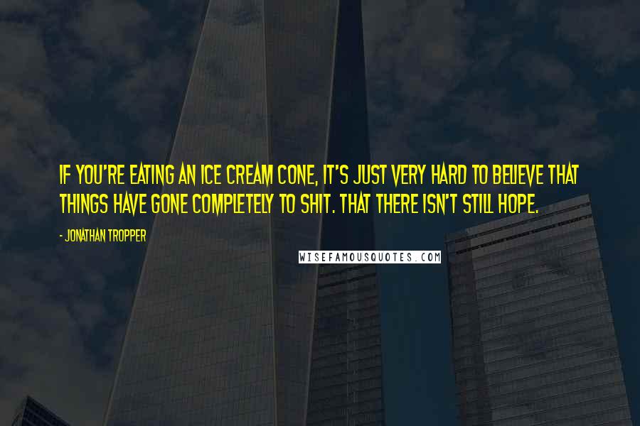 Jonathan Tropper Quotes: If you're eating an ice cream cone, it's just very hard to believe that things have gone completely to shit. That there isn't still hope.