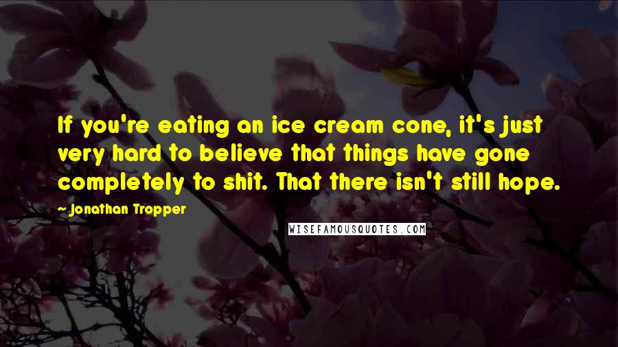 Jonathan Tropper Quotes: If you're eating an ice cream cone, it's just very hard to believe that things have gone completely to shit. That there isn't still hope.