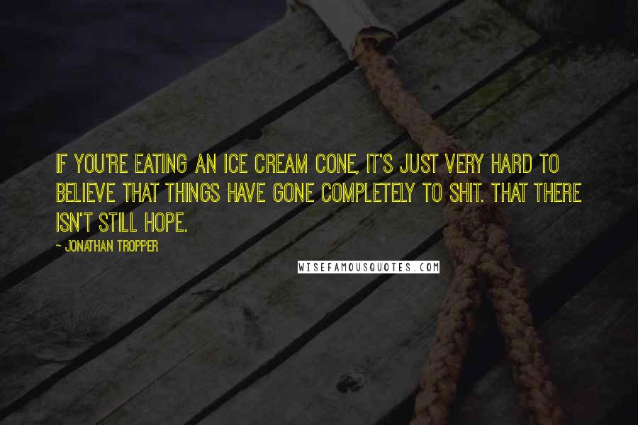 Jonathan Tropper Quotes: If you're eating an ice cream cone, it's just very hard to believe that things have gone completely to shit. That there isn't still hope.