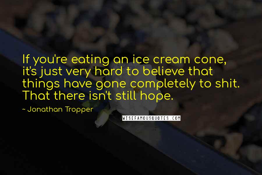 Jonathan Tropper Quotes: If you're eating an ice cream cone, it's just very hard to believe that things have gone completely to shit. That there isn't still hope.