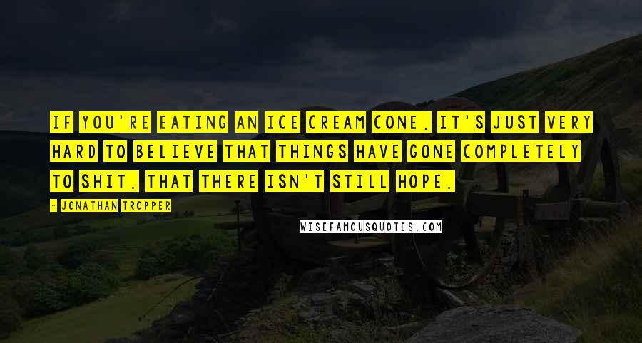 Jonathan Tropper Quotes: If you're eating an ice cream cone, it's just very hard to believe that things have gone completely to shit. That there isn't still hope.