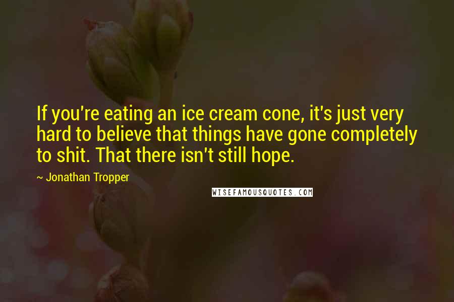 Jonathan Tropper Quotes: If you're eating an ice cream cone, it's just very hard to believe that things have gone completely to shit. That there isn't still hope.