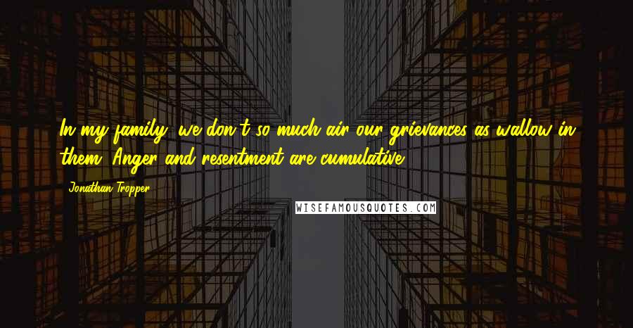 Jonathan Tropper Quotes: In my family, we don't so much air our grievances as wallow in them. Anger and resentment are cumulative.