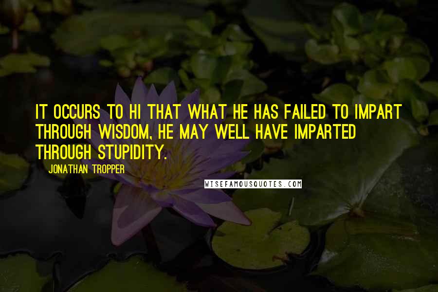 Jonathan Tropper Quotes: It occurs to hi that what he has failed to impart through wisdom, he may well have imparted through stupidity.