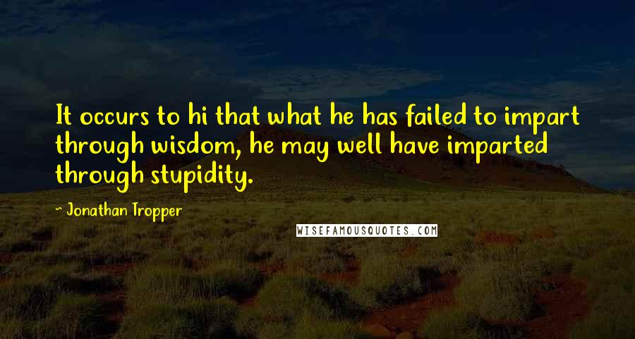 Jonathan Tropper Quotes: It occurs to hi that what he has failed to impart through wisdom, he may well have imparted through stupidity.