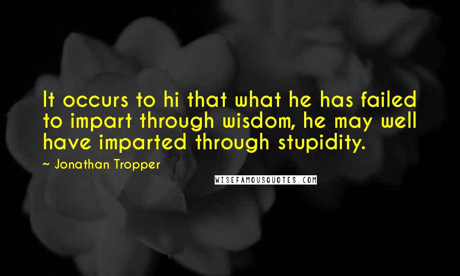 Jonathan Tropper Quotes: It occurs to hi that what he has failed to impart through wisdom, he may well have imparted through stupidity.