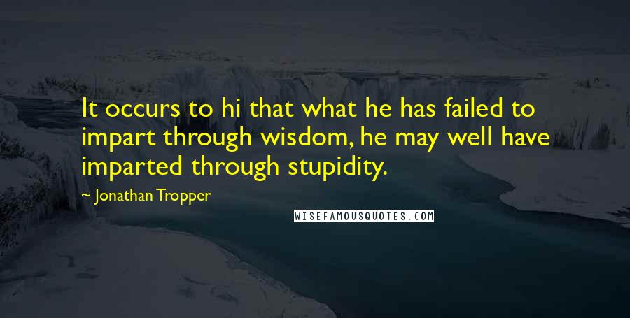 Jonathan Tropper Quotes: It occurs to hi that what he has failed to impart through wisdom, he may well have imparted through stupidity.