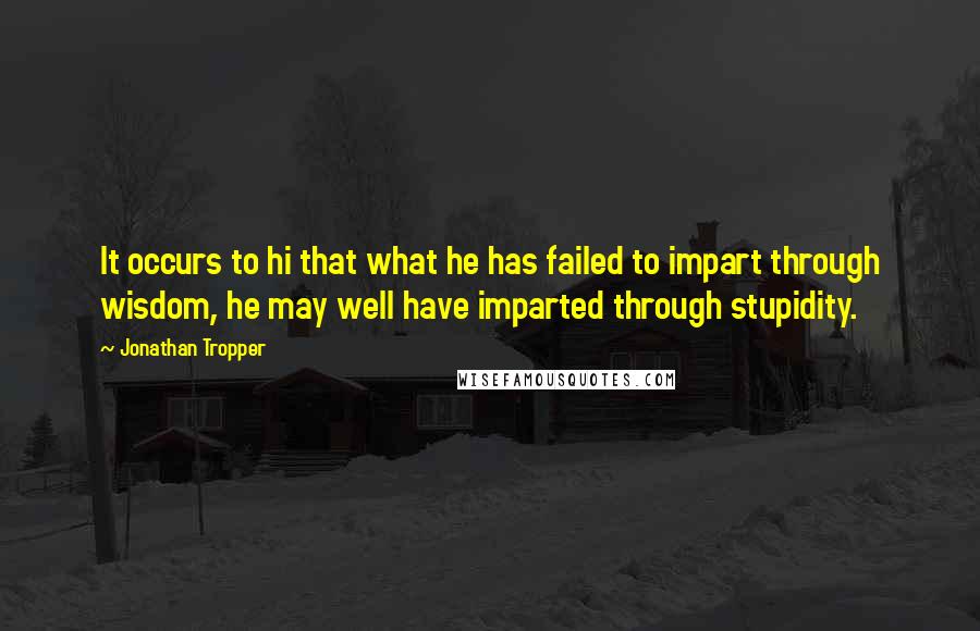 Jonathan Tropper Quotes: It occurs to hi that what he has failed to impart through wisdom, he may well have imparted through stupidity.