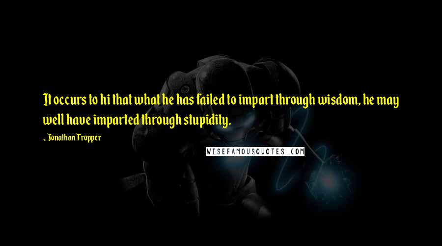 Jonathan Tropper Quotes: It occurs to hi that what he has failed to impart through wisdom, he may well have imparted through stupidity.