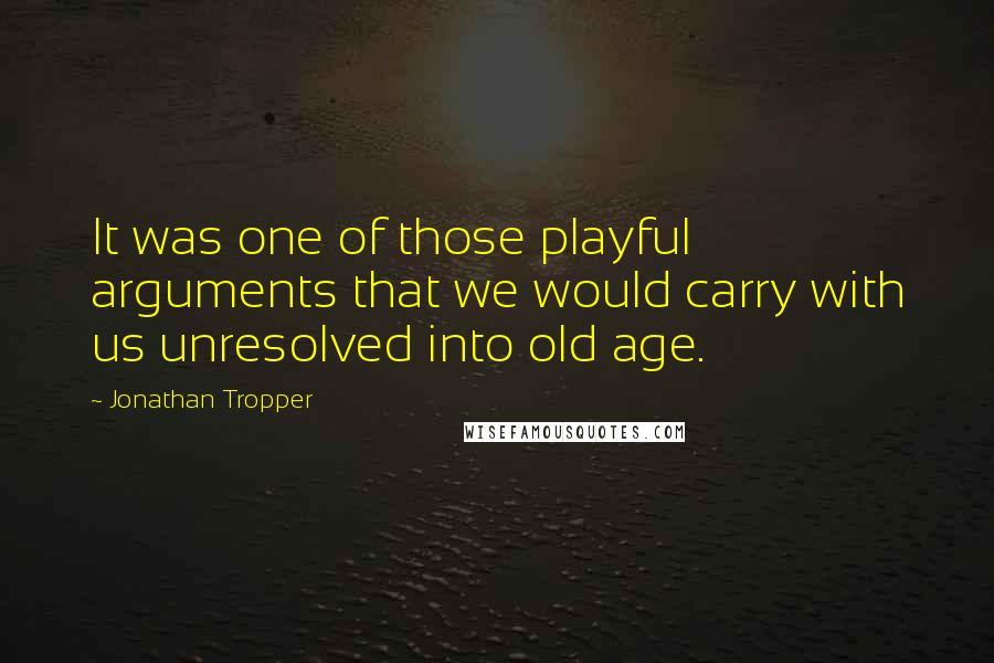 Jonathan Tropper Quotes: It was one of those playful arguments that we would carry with us unresolved into old age.