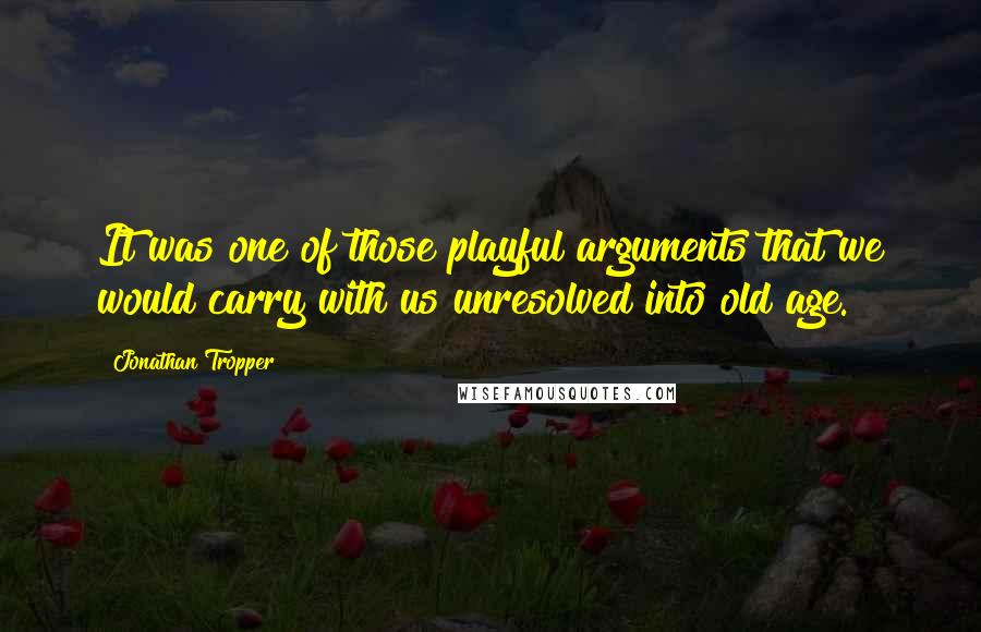 Jonathan Tropper Quotes: It was one of those playful arguments that we would carry with us unresolved into old age.